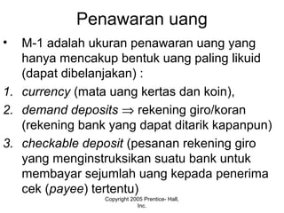 Penawaran uang
• M-1 adalah ukuran penawaran uang yang
hanya mencakup bentuk uang paling likuid
(dapat dibelanjakan) :
1. currency (mata uang kertas dan koin),
2. demand deposits ⇒ rekening giro/koran
(rekening bank yang dapat ditarik kapanpun)
3. checkable deposit (pesanan rekening giro
yang menginstruksikan suatu bank untuk
membayar sejumlah uang kepada penerima
cek (payee) tertentu)
Copyright 2005 Prentice- Hall,
Inc.
 