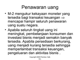 Penawaran uang
• M-2 mengukur kekayaan moneter yang
tersedia bagi transaksi keuangan ⇒
mencapai hampir seluruh penawaran
uang suatu negara.
• Apabila seluruh tingkat uang ini
meningkat, pembelanjaan konsumen dan
investasi bisnis menjadi semakin banyak
tersedia. Apabila persediaan berkurang,
uang menjadi kurang tersedia sehingga
memperlambat transaksi keuangan,
pengeluaran dan aktivitas bisnis .
Copyright 2005 Prentice- Hall,
Inc.
 