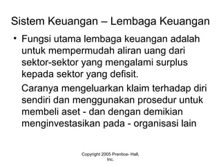 Sistem Keuangan – Lembaga Keuangan
• Fungsi utama lembaga keuangan adalah
untuk mempermudah aliran uang dari
sektor-sektor yang mengalami surplus
kepada sektor yang defisit.
Caranya mengeluarkan klaim terhadap diri
sendiri dan menggunakan prosedur untuk
membeli aset - dan dengan demikian
menginvestasikan pada - organisasi lain
Copyright 2005 Prentice- Hall,
Inc.
 