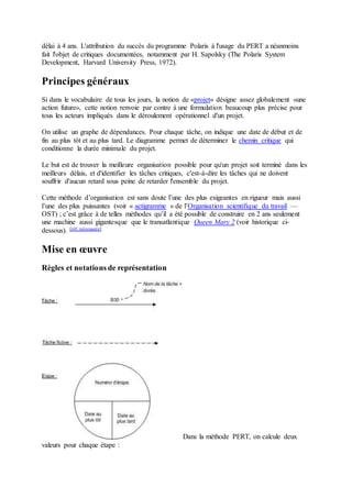 délai à 4 ans. L'attribution du succès du programme Polaris à l'usage du PERT a néanmoins
fait l'objet de critiques documentées, notamment par H. Sapolsky (The Polaris System
Development, Harvard University Press, 1972).
Principes généraux
Si dans le vocabulaire de tous les jours, la notion de «projet» désigne assez globalement «une
action future», cette notion renvoie par contre à une formulation beaucoup plus précise pour
tous les acteurs impliqués dans le déroulement opérationnel d'un projet.
On utilise un graphe de dépendances. Pour chaque tâche, on indique une date de début et de
fin au plus tôt et au plus tard. Le diagramme permet de déterminer le chemin critique qui
conditionne la durée minimale du projet.
Le but est de trouver la meilleure organisation possible pour qu'un projet soit terminé dans les
meilleurs délais, et d'identifier les tâches critiques, c'est-à-dire les tâches qui ne doivent
souffrir d'aucun retard sous peine de retarder l'ensemble du projet.
Cette méthode d’organisation est sans doute l’une des plus exigeantes en rigueur mais aussi
l’une des plus puissantes (voir « actigramme » de l’Organisation scientifique du travail —
OST) ; c’est grâce à de telles méthodes qu’il a été possible de construire en 2 ans seulement
une machine aussi gigantesque que le transatlantique Queen Mary 2 (voir historique ci-
dessous). [réf. nécessaire]
Mise en œuvre
Règles et notations de représentation
Dans la méthode PERT, on calcule deux
valeurs pour chaque étape :
 