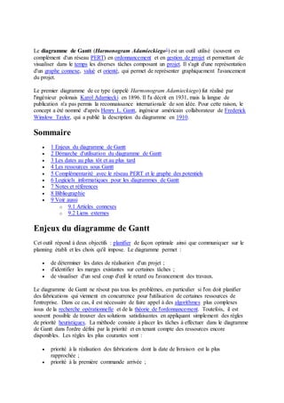 Le diagramme de Gantt (Harmonogram Adamieckiego1) est un outil utilisé (souvent en
complément d'un réseau PERT) en ordonnancement et en gestion de projet et permettant de
visualiser dans le temps les diverses tâches composant un projet. Il s'agit d'une représentation
d'un graphe connexe, valué et orienté, qui permet de représenter graphiquement l'avancement
du projet.
Le premier diagramme de ce type (appelé Harmonogram Adamieckiego) fut réalisé par
l'ingénieur polonais Karol Adamiecki en 1896. Il l'a décrit en 1931, mais la langue de
publication n'a pas permis la reconnaissance internationale de son idée. Pour cette raison, le
concept a été nommé d'après Henry L. Gantt, ingénieur américain collaborateur de Frederick
Winslow Taylor, qui a publié la description du diagramme en 1910.
Sommaire
 1 Enjeux du diagramme de Gantt
 2 Démarche d'utilisation du diagramme de Gantt
 3 Les dates au plus tôt et au plus tard
 4 Les ressources sous Gantt
 5 Complémentarité avec le réseau PERT et le graphe des potentiels
 6 Logiciels informatiques pour les diagrammes de Gantt
 7 Notes et références
 8 Bibliographie
 9 Voir aussi
o 9.1 Articles connexes
o 9.2 Liens externes
Enjeux du diagramme de Gantt
Cet outil répond à deux objectifs : planifier de façon optimale ainsi que communiquer sur le
planning établi et les choix qu'il impose. Le diagramme permet :
 de déterminer les dates de réalisation d'un projet ;
 d'identifier les marges existantes sur certaines tâches ;
 de visualiser d'un seul coup d'œil le retard ou l'avancement des travaux.
Le diagramme de Gantt ne résout pas tous les problèmes, en particulier si l'on doit planifier
des fabrications qui viennent en concurrence pour l'utilisation de certaines ressources de
l'entreprise. Dans ce cas, il est nécessaire de faire appel à des algorithmes plus complexes
issus de la recherche opérationnelle et de la théorie de l'ordonnancement. Toutefois, il est
souvent possible de trouver des solutions satisfaisantes en appliquant simplement des règles
de priorité heuristiques. La méthode consiste à placer les tâches à effectuer dans le diagramme
de Gantt dans l'ordre défini par la priorité et en tenant compte des ressources encore
disponibles. Les règles les plus courantes sont :
 priorité à la réalisation des fabrications dont la date de livraison est la plus
rapprochée ;
 priorité à la première commande arrivée ;
 