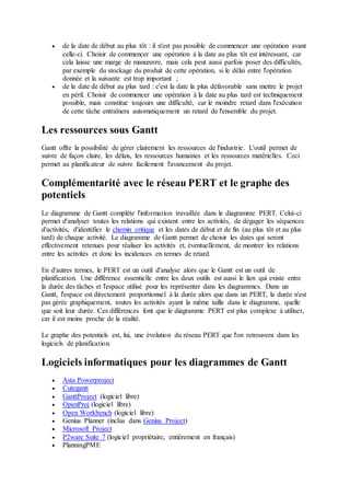  de la date de début au plus tôt : il n'est pas possible de commencer une opération avant
celle-ci. Choisir de commencer une opération à la date au plus tôt est intéressant, car
cela laisse une marge de manœuvre, mais cela peut aussi parfois poser des difficultés,
par exemple du stockage du produit de cette opération, si le délai entre l'opération
donnée et la suivante est trop important ;
 de la date de début au plus tard : c'est la date la plus défavorable sans mettre le projet
en péril. Choisir de commencer une opération à la date au plus tard est techniquement
possible, mais constitue toujours une difficulté, car le moindre retard dans l'exécution
de cette tâche entraînera automatiquement un retard de l'ensemble du projet.
Les ressources sous Gantt
Gantt offre la possibilité de gérer clairement les ressources de l'industrie. L'outil permet de
suivre de façon claire, les délais, les ressources humaines et les ressources matérielles. Ceci
permet au planificateur de suivre facilement l'avancement du projet.
Complémentarité avec le réseau PERT et le graphe des
potentiels
Le diagramme de Gantt complète l'information travaillée dans le diagramme PERT. Celui-ci
permet d'analyser toutes les relations qui existent entre les activités, de dégager les séquences
d'activités, d'identifier le chemin critique et les dates de début et de fin (au plus tôt et au plus
tard) de chaque activité. Le diagramme de Gantt permet de choisir les dates qui seront
effectivement retenues pour réaliser les activités et, éventuellement, de montrer les relations
entre les activités et donc les incidences en termes de retard.
En d'autres termes, le PERT est un outil d'analyse alors que le Gantt est un outil de
planification. Une différence essentielle entre les deux outils est aussi le lien qui existe entre
la durée des tâches et l'espace utilisé pour les représenter dans les diagrammes. Dans un
Gantt, l'espace est directement proportionnel à la durée alors que dans un PERT, la durée n'est
pas gérée graphiquement, toutes les activités ayant la même taille dans le diagramme, quelle
que soit leur durée. Ces différences font que le diagramme PERT est plus complexe à utiliser,
car il est moins proche de la réalité.
Le graphe des potentiels est, lui, une évolution du réseau PERT que l'on retrouvera dans les
logiciels de planification.
Logiciels informatiques pour les diagrammes de Gantt
 Asta Powerproject
 Cutegantt
 GanttProject (logiciel libre)
 OpenProj (logiciel libre)
 Open Workbench (logiciel libre)
 Genius Planner (inclus dans Genius Project)
 Microsoft Project
 P2ware Suite 7 (logiciel propriétaire, entièrement en français)
 PlanningPME
 