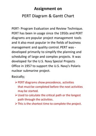 Assignment on
PERT Diagram & Gantt Chart
PERT- Program Evaluation and Review Technique.
PERT has been in usage since the 1950s and PERT
diagrams are popular project management tools
and it also most popular in the fields of business
management and quality control. PERT was -
developed primarily to simplify the planning and
scheduling of large and complex projects. It was
developed for the U.S. Navy Special Projects
Office in 1957 to support the U.S. Navy's Polaris
nuclear submarine project.
Basically;
PERT diagrams show precedence, activities
that mustbe completed before the next activities
may be started.
Used to calculate the critical path or the longest
path through the activities.
This is the shortest time to complete the project.
 