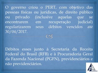 O governo criou o PERT, com objetivo das
pessoas físicas ou jurídicas, de direito público
ou privado (inclusive aquelas que se
encontrarem em recuperação judicial)
regularizarem seus débitos vencidos até
30/04/2017.
Débitos esses junto à Secretaria da Receita
Federal do Brasil (RFB) e à Procuradoria Geral
da Fazenda Nacional (PGFN), previdenciários e
não previdenciários.
 