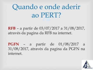 
RFB – a partir de 03/07/2017 a 31/08/2017,
através da pagina da RFB na internet.
PGFN – a partir de 01/08/2017 a
31/08/2017, através da pagina da PGFN na
internet.
Quando e onde aderir
ao PERT?
 