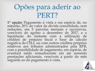 1ª opção: Pagamento à vista e em espécie de, no
mínimo, 20% do valor da dívida consolidada, sem
reduções, em 5 parcelas mensais e sucessivas,
vencíveis de agosto a dezembro de 2017, e a
liquidação do restante com a utilização de
créditos de prejuízo fiscal e base de cálculo
negativa da CSLL ou com outros créditos próprios
relativos aos tributos administrados pela RFB,
com a possibilidade de pagamento, em espécie, de
eventual saldo remanescente em até sessenta
prestações adicionais, vencíveis a partir do mês
seguinte ao do pagamento à vista.
Opões para aderir ao
PERT?
 