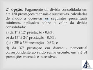 
2ª opção: Pagamento da dívida consolidada em
até 120 prestações mensais e sucessivas, calculadas
de modo a observar os seguintes percentuais
mínimos, aplicados sobre o valor da dívida
consolidada:
a) da 1ª à 12ª prestação - 0,4%;
b) da 13ª à 24ª prestação - 0,5%;
c) da 25ª à 36ª prestação - 0,6%; e
d) da 37ª prestação em diante - percentual
correspondente ao saldo remanescente, em até 84
prestações mensais e sucessivas.
 
