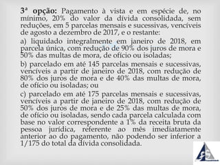 
3ª opção: Pagamento à vista e em espécie de, no
mínimo, 20% do valor da dívida consolidada, sem
reduções, em 5 parcelas mensais e sucessivas, vencíveis
de agosto a dezembro de 2017, e o restante:
a) liquidado integralmente em janeiro de 2018, em
parcela única, com redução de 90% dos juros de mora e
50% das multas de mora, de ofício ou isoladas;
b) parcelado em até 145 parcelas mensais e sucessivas,
vencíveis a partir de janeiro de 2018, com redução de
80% dos juros de mora e de 40% das multas de mora,
de ofício ou isoladas; ou
c) parcelado em até 175 parcelas mensais e sucessivas,
vencíveis a partir de janeiro de 2018, com redução de
50% dos juros de mora e de 25% das multas de mora,
de ofício ou isoladas, sendo cada parcela calculada com
base no valor correspondente a 1% da receita bruta da
pessoa jurídica, referente ao mês imediatamente
anterior ao do pagamento, não podendo ser inferior a
1/175 do total da dívida consolidada.
 