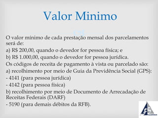 O valor mínimo de cada prestação mensal dos parcelamentos
será de:
a) R$ 200,00, quando o devedor for pessoa física; e
b) R$ 1.000,00, quando o devedor for pessoa jurídica.
Os códigos de receita de pagamento à vista ou parcelado são:
a) recolhimento por meio de Guia da Previdência Social (GPS):
- 4141 (para pessoa jurídica)
- 4142 (para pessoa física)
b) recolhimento por meio de Documento de Arrecadação de
Receitas Federais (DARF)
- 5190 (para demais débitos da RFB).
Valor Minimo
 
