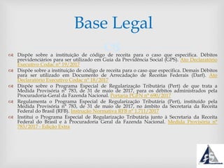  Dispõe sobre a instituição de código de receita para o caso que especifica. Débitos
previdenciários para ser utilizado em Guia da Previdência Social (GPS). Ato Declaratório
Executivo Codac n° 19/2017
 Dispõe sobre a instituição de código de receita para o caso que especifica. Demais Débitos
para ser utilizado em Documento de Arrecadação de Receitas Federais (Darf). Ato
Declaratório Executivo Codac n° 18/2017
 Dispõe sobre o Programa Especial de Regularização Tributária (Pert) de que trata a
Medida Provisória n° 783, de 31 de maio de 2017, para os débitos administrados pela
Procuradoria-Geral da Fazenda Nacional. Portaria PGFN n° 690/2017
 Regulamenta o Programa Especial de Regularização Tributária (Pert), instituído pela
Medida Provisória n° 783, de 31 de maio de 2017, no âmbito da Secretaria da Receita
Federal do Brasil (RFB). Instrução Normativa RFB n° 1.711/2017
 Institui o Programa Especial de Regularização Tributária junto à Secretaria da Receita
Federal do Brasil e à Procuradoria Geral da Fazenda Nacional. Medida Provisória n°
783/2017 - Edição Extra
Base Legal
 