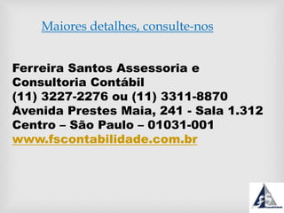 Maiores detalhes, consulte-nos
Ferreira Santos Assessoria e
Consultoria Contábil
(11) 3227-2276 ou (11) 3311-8870
Avenida Prestes Maia, 241 - Sala 1.312
Centro – São Paulo – 01031-001
www.fscontabilidade.com.br
 