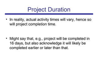 • In reality, actual activity times will vary, hence so
will project completion time.
• Might say that, e.g., project will be completed in
16 days, but also acknowledge it will likely be
completed earlier or later than that.
Project Duration
 