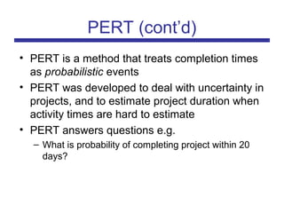 PERT (cont’d)
• PERT is a method that treats completion times
as probabilistic events
• PERT was developed to deal with uncertainty in
projects, and to estimate project duration when
activity times are hard to estimate
• PERT answers questions e.g.
– What is probability of completing project within 20
days?
 