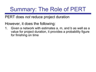 Summary: The Role of PERT
PERT does not reduce project duration
However, it does the following:
1. Given a network with estimates a, m, and b as well as a
value for project duration, it provides a probability figure
for finishing on time
 