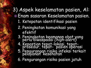3) Aspek keselamatan pasien, Al:
 Enam sasaran Keselamatan pasien.
1. Ketepatan identifikasi pasien
2. Peningkatan komunikasi yang
efektif
3. Peningkatan keamanan obat yang
perlu diwaspadai (high-alert)
4. Kepastian tepat-lokasi, tepat-
prosedur, tepat- pasien operasi
5. Pengurangan risiko infeksi terkait
pelayanan kesehatan
6. Pengurangan risiko pasien jatuh
 