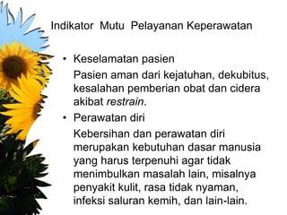 Indikator Mutu Pelayanan Keperawatan
• Keselamatan pasien
Pasien aman dari kejatuhan, dekubitus,
kesalahan pemberian obat dan cidera
akibat restrain.
• Perawatan diri
Kebersihan dan perawatan diri
merupakan kebutuhan dasar manusia
yang harus terpenuhi agar tidak
menimbulkan masalah lain, misalnya
penyakit kulit, rasa tidak nyaman,
infeksi saluran kemih, dan lain-lain.
 