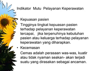Indikator Mutu Pelayanan Keperawatan
• Kepuasan pasien
Tingginya tingkat kepuasan pasien
terhadap pelayanan keperawatan
tercapai, jika terpenuhinya kebutuhan
pasien atau keluarga terhadap pelayanan
keperawatan yang diharapkan.
• Kecemasan
Cemas adalah perasaan was-was, kuatir
atau tidak nyaman seakan- akan terjadi
suatu yang dirasakan sebagai ancaman.
 