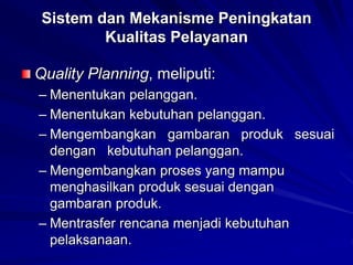 Sistem dan Mekanisme Peningkatan
Kualitas Pelayanan
Quality Planning, meliputi:
– Menentukan pelanggan.
– Menentukan kebutuhan pelanggan.
– Mengembangkan gambaran produk sesuai
dengan kebutuhan pelanggan.
– Mengembangkan proses yang mampu
menghasilkan produk sesuai dengan
gambaran produk.
– Mentrasfer rencana menjadi kebutuhan
pelaksanaan.
 