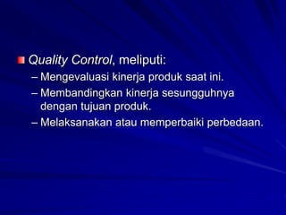 Quality Control, meliputi:
– Mengevaluasi kinerja produk saat ini.
– Membandingkan kinerja sesungguhnya
dengan tujuan produk.
– Melaksanakan atau memperbaiki perbedaan.
 
