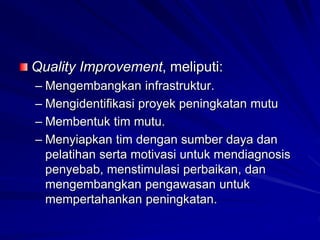 Quality Improvement, meliputi:
– Mengembangkan infrastruktur.
– Mengidentifikasi proyek peningkatan mutu
– Membentuk tim mutu.
– Menyiapkan tim dengan sumber daya dan
pelatihan serta motivasi untuk mendiagnosis
penyebab, menstimulasi perbaikan, dan
mengembangkan pengawasan untuk
mempertahankan peningkatan.
 