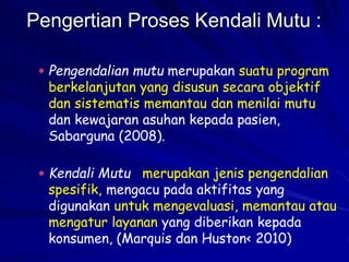 Pengertian Proses Kendali Mutu :
 Pengendalian mutu merupakan suatu program
berkelanjutan yang disusun secara objektif
dan sistematis memantau dan menilai mutu
dan kewajaran asuhan kepada pasien,
Sabarguna (2008).
 Kendali Mutu merupakan jenis pengendalian
spesifik, mengacu pada aktifitas yang
digunakan untuk mengevaluasi, memantau atau
mengatur layanan yang diberikan kepada
konsumen, (Marquis dan Huston< 2010)
 