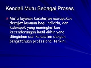 Kendali Mutu Sebagai Proses
 Mutu layanan kesehatan merupakan
derajat layanan bagi individu, dan
kelompok yang meningkatkan
kecenderungan hasil akhir yang
diinginkan dan konsisten dengan
pengetahuan profesional terkini.
 
