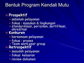 Bentuk Program Kendali Mutu
 Prospektif
 sebelum pelayanan
 fokus : masukan & lingkungan
 standardisasi, perizinan, sertifikasi,
akreditasi
 Konkuren
 bersamaan pelayanan
 fokus : proses
 Team work,pear group
 Retrospektif
 sesudah pelayanan
 fokus: keluaran
 review dokumen
 