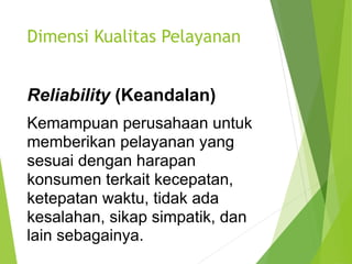 Dimensi Kualitas Pelayanan
Reliability (Keandalan)
Kemampuan perusahaan untuk
memberikan pelayanan yang
sesuai dengan harapan
konsumen terkait kecepatan,
ketepatan waktu, tidak ada
kesalahan, sikap simpatik, dan
lain sebagainya.
 
