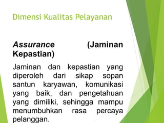 Dimensi Kualitas Pelayanan
Assurance (Jaminan
Kepastian)
Jaminan dan kepastian yang
diperoleh dari sikap sopan
santun karyawan, komunikasi
yang baik, dan pengetahuan
yang dimiliki, sehingga mampu
menumbuhkan rasa percaya
pelanggan.
 