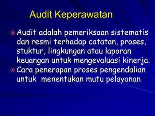 Audit Keperawatan
 Audit adalah pemeriksaan sistematis
dan resmi terhadap catatan, proses,
stuktur, lingkungan atau laporan
keuangan untuk mengevaluasi kinerja.
 Cara penerapan proses pengendalian
untuk menentukan mutu pelayanan
 