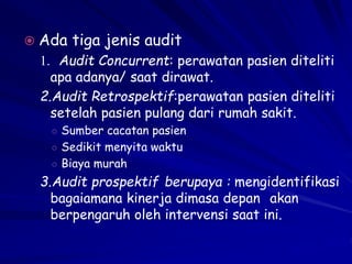  Ada tiga jenis audit
1. Audit Concurrent: perawatan pasien diteliti
apa adanya/ saat dirawat.
2.Audit Retrospektif:perawatan pasien diteliti
setelah pasien pulang dari rumah sakit.
○ Sumber cacatan pasien
○ Sedikit menyita waktu
○ Biaya murah
3.Audit prospektif berupaya : mengidentifikasi
bagaiamana kinerja dimasa depan akan
berpengaruh oleh intervensi saat ini.
 
