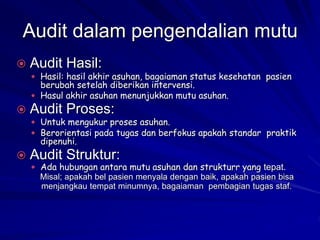 Audit dalam pengendalian mutu
 Audit Hasil:
 Hasil: hasil akhir asuhan, bagaiaman status kesehatan pasien
berubah setelah diberikan intervensi.
 Hasul akhir asuhan menunjukkan mutu asuhan.
 Audit Proses:
 Untuk mengukur proses asuhan.
 Berorientasi pada tugas dan berfokus apakah standar praktik
dipenuhi.
 Audit Struktur:
 Ada hubungan antara mutu asuhan dan strukturr yang tepat.
Misal; apakah bel pasien menyala dengan baik, apakah pasien bisa
menjangkau tempat minumnya, bagaiaman pembagian tugas staf.
 