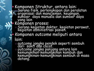  Komponen Struktur, antara lain:
○ Sarana fisik, perlengkapan dan peralatan
organisasi dan manajemen, keuangan,
sumber daya manusia dan sumber daya
yang lain
 Komponen proses:
○ Sarana kegiatan dokter, kegiatan perawat,
kegiatan administrasi pasien.
 Komponen outcome meliputi antara
lain:
○ outcome jangka pendek seperti sembuh
dari sakit dan cacat.
○ outcome jangka panjang antara lain
kemungkinan-kemungkinan kambuh dan
kemungkinan-kemungkinan sembuh di masa
datang.
 