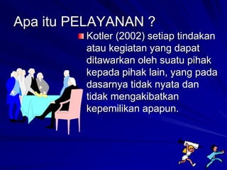 Apa itu PELAYANAN ?
Kotler (2002) setiap tindakan
atau kegiatan yang dapat
ditawarkan oleh suatu pihak
kepada pihak lain, yang pada
dasarnya tidak nyata dan
tidak mengakibatkan
kepemilikan apapun.
 