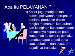 Apa itu PELAYANAN ?
Kotler juga mengatakan
bahwa pelayanan merupakan
perilaku produsen dalam
rangka memenuhi kebutuhan
dan keinginan konsumen demi
tercapainya kepuasan pada
konsumen itu sendiri, perilaku
tersebut dapat terjadi pada
saat, sebelum dan sesudah
terjadinya transaksi
 