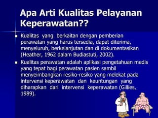 Apa Arti Kualitas Pelayanan
Keperawatan??
 Kualitas yang berkaitan dengan pemberian
perawatan yang harus tersedia, dapat diterima,
menyeluruh, berkelanjutan dan di dokumentasikan
(Heather, 1962 dalam Budiastuti, 2002).
 Kualitas perawatan adalah aplikasi pengetahuan medis
yang tepat bagi perawatan pasien sambil
menyeimbangkan resiko-resiko yang melekat pada
intervensi keperawatan dan keuntungan yang
diharapkan dari intervensi keperawatan (Gillies,
1989).
 