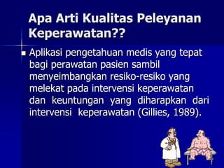 Apa Arti Kualitas Peleyanan
Keperawatan??
 Aplikasi pengetahuan medis yang tepat
bagi perawatan pasien sambil
menyeimbangkan resiko-resiko yang
melekat pada intervensi keperawatan
dan keuntungan yang diharapkan dari
intervensi keperawatan (Gillies, 1989).
 