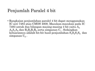 Penjumlah Paralel 4 bit
• Rangkaian penjumlahan paralel 4 bit dapat menggunakan
IC seri 7483 atau CMOS 4008. Masukan-masukan pada IC
7483 untuk dua bilangan masing-masing 4 bit yaitu A3
A2A1A0 dan B3B2B1B0 serta simpanan Ci . Sedangkan
keluarannya adalah bit-bit hasil penjumlahan S3S2S1S0 dan
simpanan C0 .
 