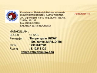 Koordinator Matakuliah Bahasa Indonesia
UNIVERSITAS KRISTEN SATYA WACANA
Jln. Diponegoro 52-60 Telp.(o298) 326362,
326364, 321212.
Fax. (0298) 321433
SALATIGA 50711-INDONESIA
MATAKULIAH :
BOBOT : 2 SKS
Penagajar : Tim pengajar UKSW
(Dr. Yahyo,.M.Pd,.D.Th)
NIDN : 2305047501
Ruang : E.102/ E120
yahyo.yahyo@uksw.edu
Pertemuan 10
 