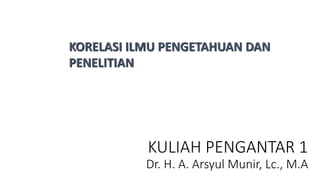 KULIAH PENGANTAR 1
Dr. H. A. Arsyul Munir, Lc., M.A
KORELASI ILMU PENGETAHUAN DAN
PENELITIAN
 