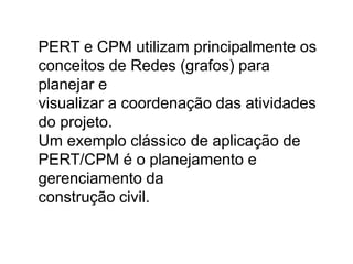 PERT e CPM utilizam principalmente os
conceitos de Redes (grafos) para
planejar e
visualizar a coordenação das atividades
do projeto.
Um exemplo clássico de aplicação de
PERT/CPM é o planejamento e
gerenciamento da
construção civil.
 