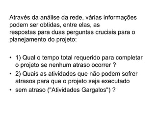Através da análise da rede, várias informações
podem ser obtidas, entre elas, as
respostas para duas perguntas cruciais para o
planejamento do projeto:
• 1) Qual o tempo total requerido para completar
o projeto se nenhum atraso ocorrer ?
• 2) Quais as atividades que não podem sofrer
atrasos para que o projeto seja executado
• sem atraso ("Atividades Gargalos") ?
 