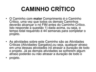 CAMINHO CRÍTICO
• O Caminho com maior Comprimento é o Caminho
Crítico, uma vez que todos os demais Caminhos
deverão alcançar o nó FIM antes do Caminho Crítico.
Isto responde a questão 1) dada acima, ou seja, o
tempo total requerido é 44 semanas para completar o
projeto.
• As atividades sobre este Caminho são as Atividades
Críticas (Atividades Gargalos),ou seja, qualquer atraso
em uma dessas atividades irá atrasar a duração de todo
o projeto. Já as demais atividades se sofrerem algum
atraso poderão ou não atrasar a duração de todo o
• projeto.
 