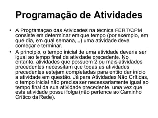 Programação de Atividades
• A Programação das Atividades na técnica PERT/CPM
consiste em determinar em que tempo (por exemplo, em
que dia, em qual semana,...) uma atividade deve
começar e terminar.
• A princípio, o tempo inicial de uma atividade deveria ser
igual ao tempo final da atividade precedente. No
entanto, atividades que possuem 2 ou mais atividades
precedentes necessitam que todas as atividades
precedentes estejam completadas para então dar início
a atividade em questão. Já para Atividades Não Críticas,
o tempo inicial não precisa ser necessariamente igual ao
tempo final da sua atividade precedente, uma vez que
esta atividade possui folga (não pertence ao Caminho
Crítico da Rede).
 