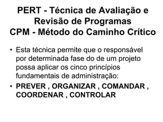 PERT - Técnica de Avaliação e
Revisão de Programas
CPM - Método do Caminho Crítico
• Esta técnica permite que o responsável
por determinada fase do de um projeto
possa aplicar os cinco princípios
fundamentais de administração:
• PREVER , ORGANIZAR , COMANDAR ,
COORDENAR , CONTROLAR
 