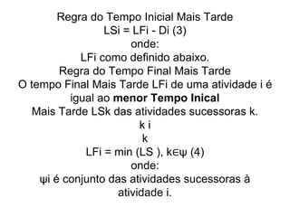 Regra do Tempo Inicial Mais Tarde
LSi = LFi - Di (3)
onde:
LFi como definido abaixo.
Regra do Tempo Final Mais Tarde
O tempo Final Mais Tarde LFi de uma atividade i é
igual ao menor Tempo Inical
Mais Tarde LSk das atividades sucessoras k.
k i
k
LFi = min (LS ), k∈ψ (4)
onde:
ψi é conjunto das atividades sucessoras à
atividade i.
 