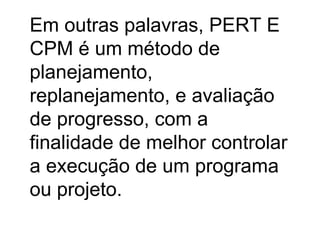 Em outras palavras, PERT E
CPM é um método de
planejamento,
replanejamento, e avaliação
de progresso, com a
finalidade de melhor controlar
a execução de um programa
ou projeto.
 