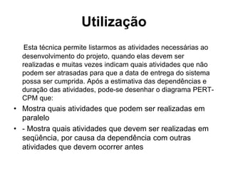 Utilização
Esta técnica permite listarmos as atividades necessárias ao
desenvolvimento do projeto, quando elas devem ser
realizadas e muitas vezes indicam quais atividades que não
podem ser atrasadas para que a data de entrega do sistema
possa ser cumprida. Após a estimativa das dependências e
duração das atividades, pode-se desenhar o diagrama PERT-
CPM que:
• Mostra quais atividades que podem ser realizadas em
paralelo
• - Mostra quais atividades que devem ser realizadas em
seqüência, por causa da dependência com outras
atividades que devem ocorrer antes
 