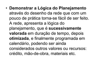 • Demonstrar a Lógica do Planejamento
através do desenho da rede que com um
pouco de prática torna-se fácil de ser feito.
A rede, apresenta a lógica do
planejamento, que é sucessivamente
valorada em duração de tempo, depois
otimizada, e finalmente programada em
calendário, podendo ser ainda
considerados outros valores ou recursos:
crédito, mão-de-obra, materiais etc.
 