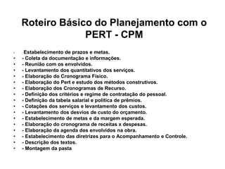 Roteiro Básico do Planejamento com o
PERT - CPM
• - Estabelecimento de prazos e metas.
• - Coleta da documentação e informações.
• - Reunião com os envolvidos.
• - Levantamento dos quantitativos dos serviços.
• - Elaboração do Cronograma Físico.
• - Elaboração do Pert e estudo dos métodos construtivos.
• - Elaboração dos Cronogramas de Recurso.
• - Definição dos critérios e regime de contratação do pessoal.
• - Definição da tabela salarial e política de prêmios.
• - Cotações dos serviços e levantamento dos custos.
• - Levantamento dos desvios de custo do orçamento.
• - Estabelecimento de metas e da margem esperada.
• - Elaboração do cronograma de receitas x despesas.
• - Elaboração da agenda dos envolvidos na obra.
• - Estabelecimento das diretrizes para o Acompanhamento e Controle.
• - Descrição dos textos.
• - Montagem da pasta
 